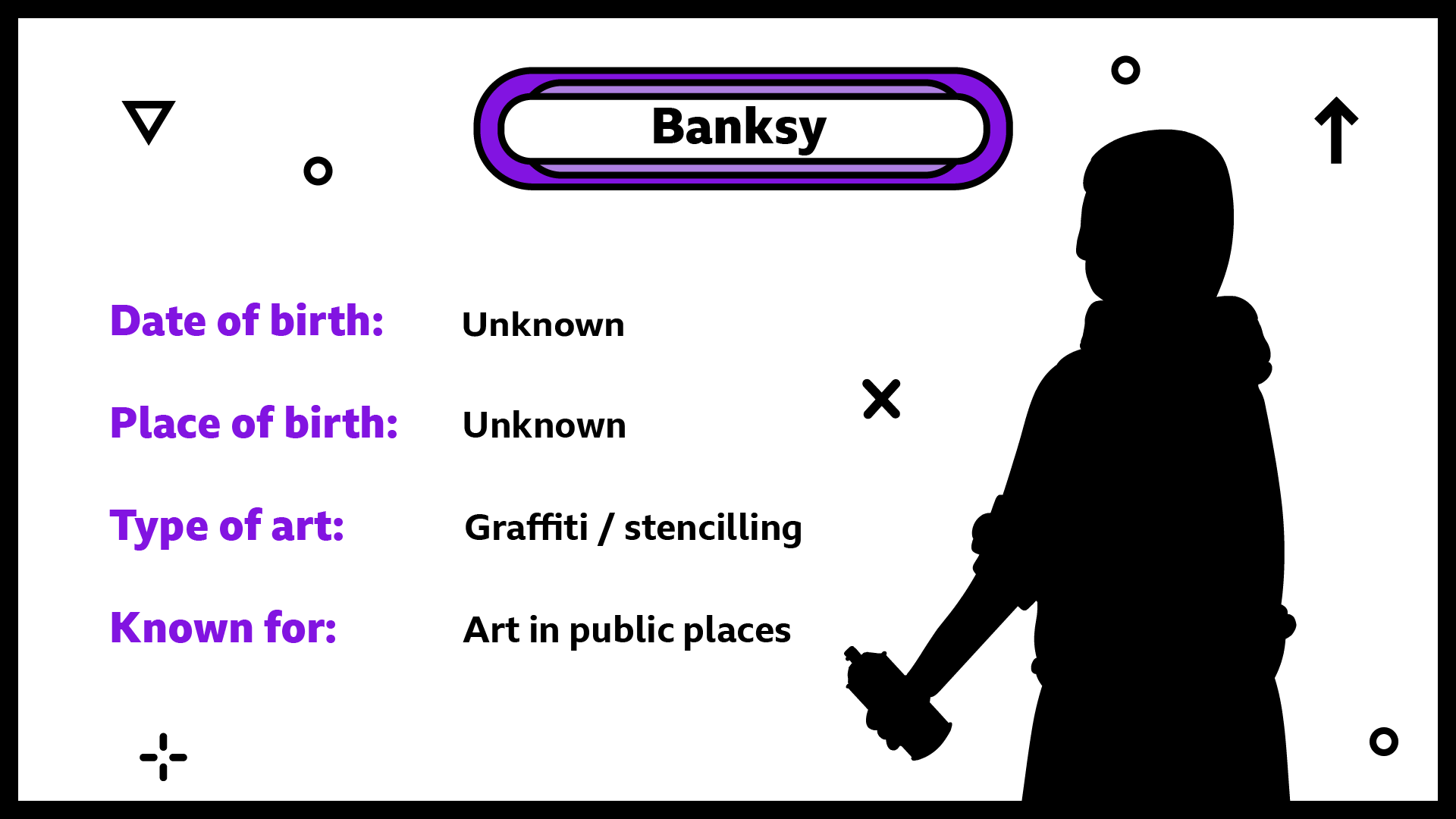 Banksy. Date of birth unknown. Place of birth unknown. Type of art graffiti and stencilling. Known for art in public places.